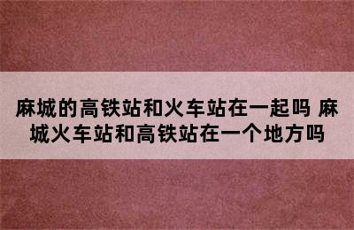 麻城的高铁站和火车站在一起吗 麻城火车站和高铁站在一个地方吗